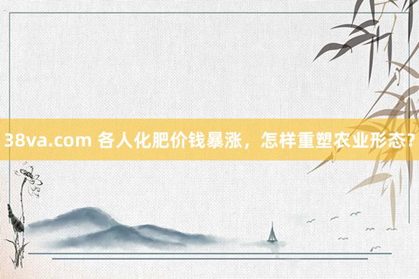 38va.com 各人化肥价钱暴涨，怎样重塑农业形态？