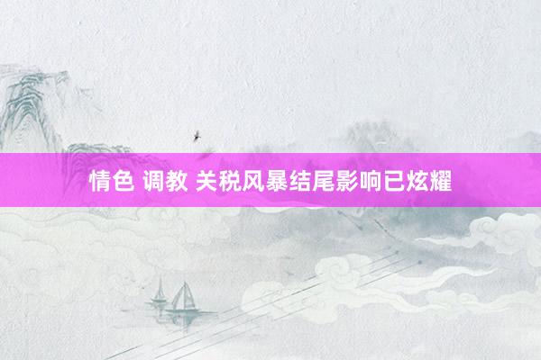 情色 调教 关税风暴结尾影响已炫耀