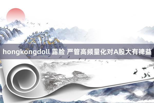 hongkongdoll 露脸 严管高频量化对A股大有裨益