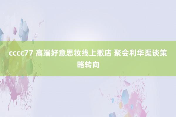 cccc77 高端好意思妆线上撤店 聚会利华渠谈策略转向