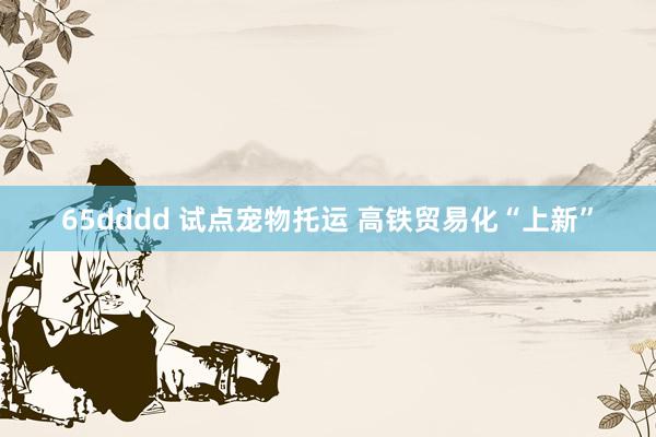 65dddd 试点宠物托运 高铁贸易化“上新”