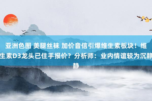 亚洲色图 美腿丝袜 加价音信引爆维生素板块！维生素D3龙头已住手报价？分析师：业内情谊较为沉静