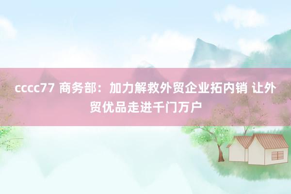 cccc77 商务部：加力解救外贸企业拓内销 让外贸优品走进千门万户