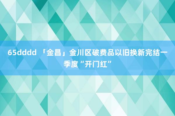65dddd 「金昌」金川区破费品以旧换新完结一季度“开门红”