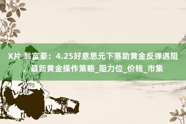 X片 翁富豪：4.25好意思元下落助黄金反弹遇阻，最新黄金操作策略_阻力位_价钱_市集