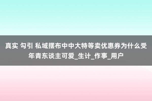 真实 勾引 私域摆布中中大特等卖优惠券为什么受年青东谈主可爱_生计_作事_用户