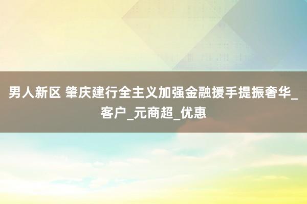 男人新区 肇庆建行全主义加强金融援手提振奢华_客户_元商超_优惠