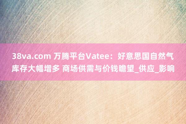 38va.com 万腾平台Vatee：好意思国自然气库存大幅增多 商场供需与价钱瞻望_供应_影响