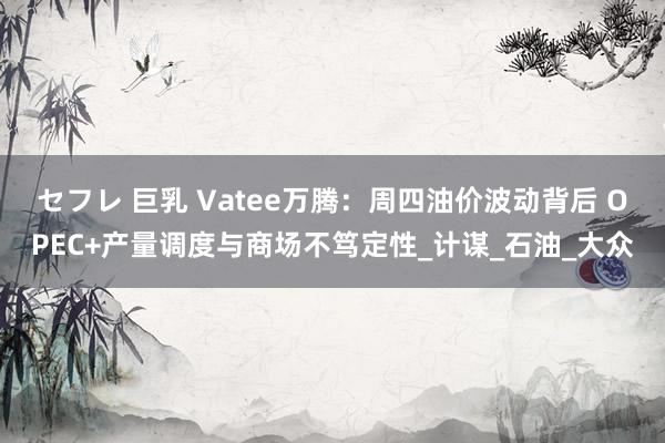 セフレ 巨乳 Vatee万腾：周四油价波动背后 OPEC+产量调度与商场不笃定性_计谋_石油_大众