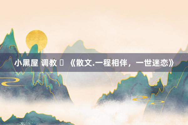 小黑屋 调教 ​《散文.一程相伴，一世迷恋》