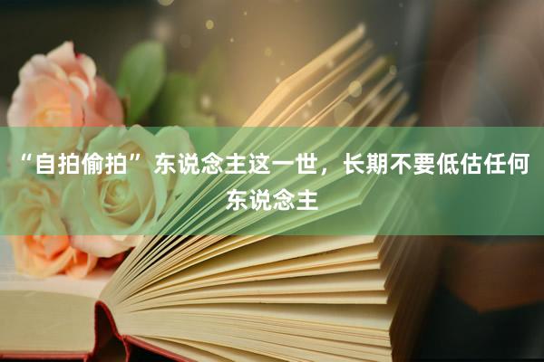 “自拍偷拍” 东说念主这一世，长期不要低估任何东说念主