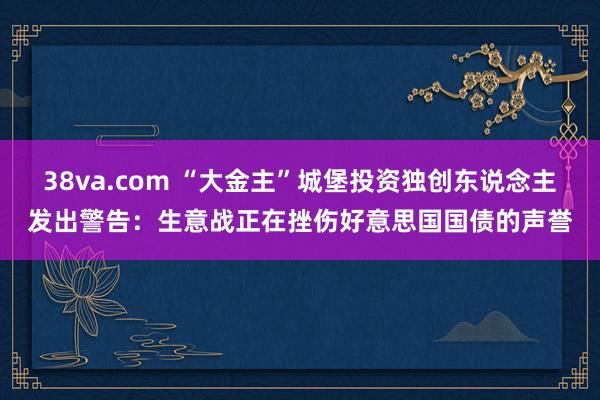 38va.com “大金主”城堡投资独创东说念主发出警告：生意战正在挫伤好意思国国债的声誉