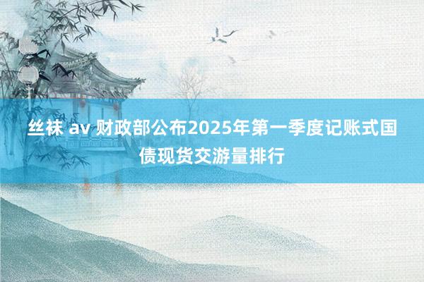 丝袜 av 财政部公布2025年第一季度记账式国债现货交游量排行