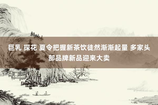 巨乳 探花 夏令把握新茶饮徒然渐渐起量 多家头部品牌新品迎来大卖