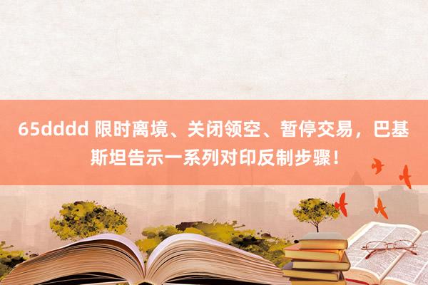 65dddd 限时离境、关闭领空、暂停交易，巴基斯坦告示一系列对印反制步骤！