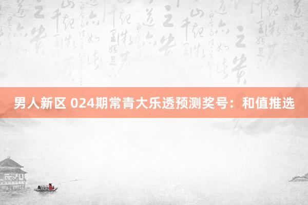 男人新区 024期常青大乐透预测奖号：和值推选