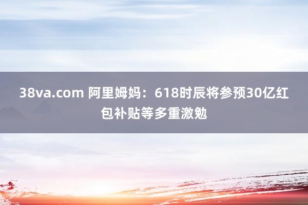 38va.com 阿里姆妈：618时辰将参预30亿红包补贴等多重激勉