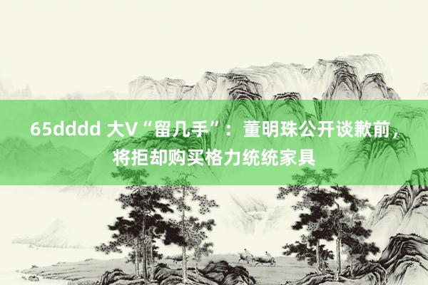 65dddd 大V“留几手”：董明珠公开谈歉前，将拒却购买格力统统家具