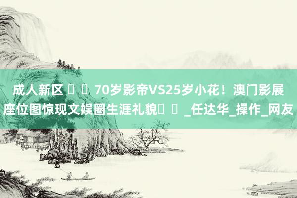 成人新区 ​​70岁影帝VS25岁小花！澳门影展座位图惊现文娱圈生涯礼貌​​_任达华_操作_网友