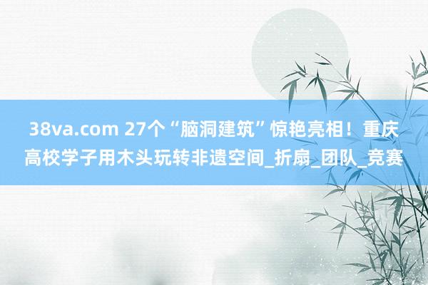 38va.com 27个“脑洞建筑”惊艳亮相！重庆高校学子用木头玩转非遗空间_折扇_团队_竞赛