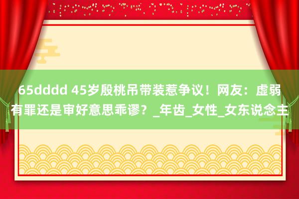 65dddd 45岁殷桃吊带装惹争议！网友：虚弱有罪还是审好意思乖谬？_年齿_女性_女东说念主
