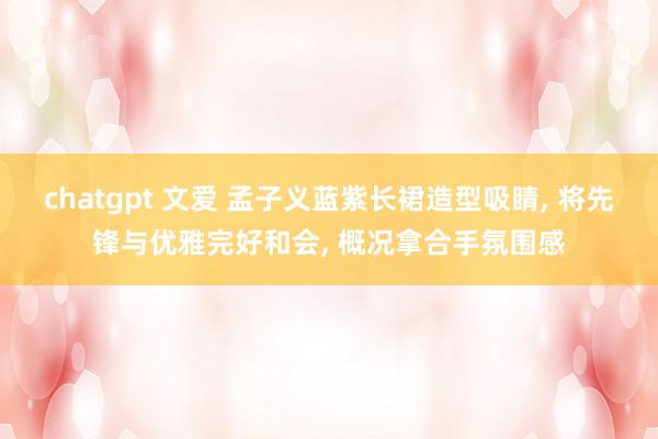 chatgpt 文爱 孟子义蓝紫长裙造型吸睛， 将先锋与优雅完好和会， 概况拿合手氛围感