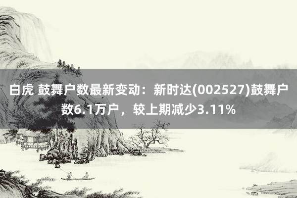白虎 鼓舞户数最新变动：新时达(002527)鼓舞户数6.1万户，较上期减少3.11%
