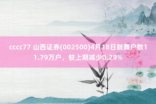 cccc77 山西证券(002500)4月18日鼓舞户数11.79万户，较上期减少0.29%