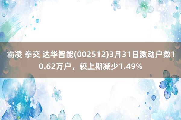 霸凌 拳交 达华智能(002512)3月31日激动户数10.62万户，较上期减少1.49%