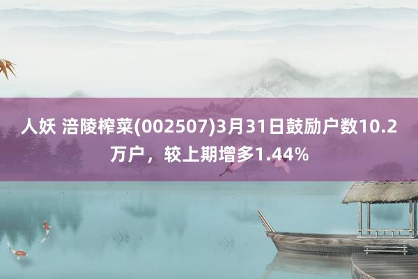 人妖 涪陵榨菜(002507)3月31日鼓励户数10.2万户，较上期增多1.44%
