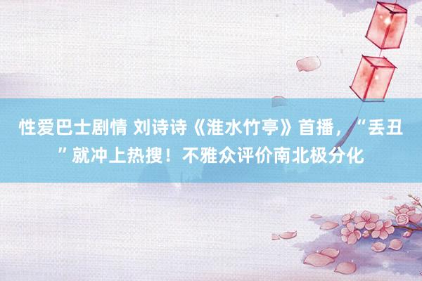 性爱巴士剧情 刘诗诗《淮水竹亭》首播，“丢丑”就冲上热搜！不雅众评价南北极分化