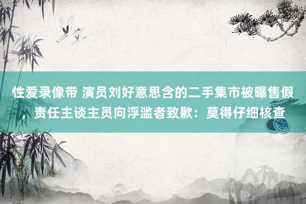 性爱录像带 演员刘好意思含的二手集市被曝售假，责任主谈主员向浮滥者致歉：莫得仔细核查