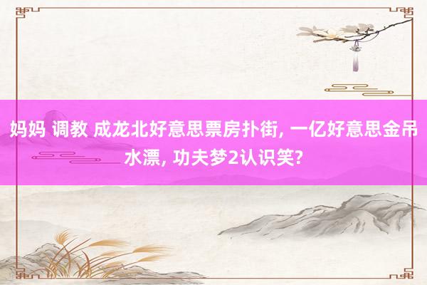 妈妈 调教 成龙北好意思票房扑街， 一亿好意思金吊水漂， 功夫梦2认识笑?