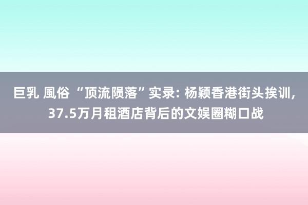 巨乳 風俗 “顶流陨落”实录: 杨颖香港街头挨训, 37.5万月租酒店背后的文娱圈糊口战